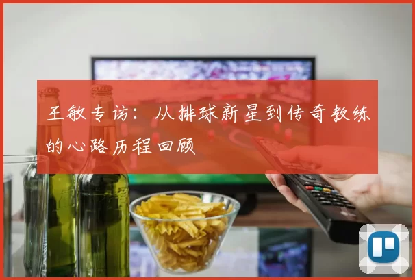 王敏专访：从排球新星到传奇教练的心路历程回顾