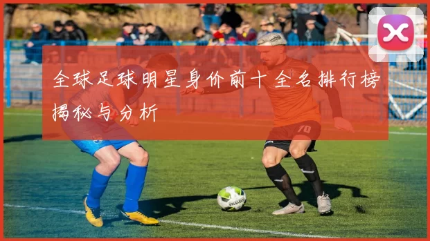 全球足球明星身价前十全名排行榜揭秘与分析
