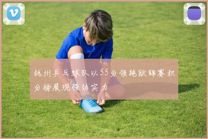 杭州乒乓球队以55分领跑欧锦赛积分榜展现强劲实力
