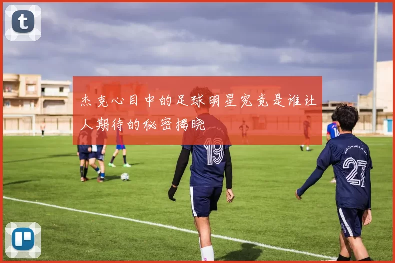 杰克心目中的足球明星究竟是谁让人期待的秘密揭晓