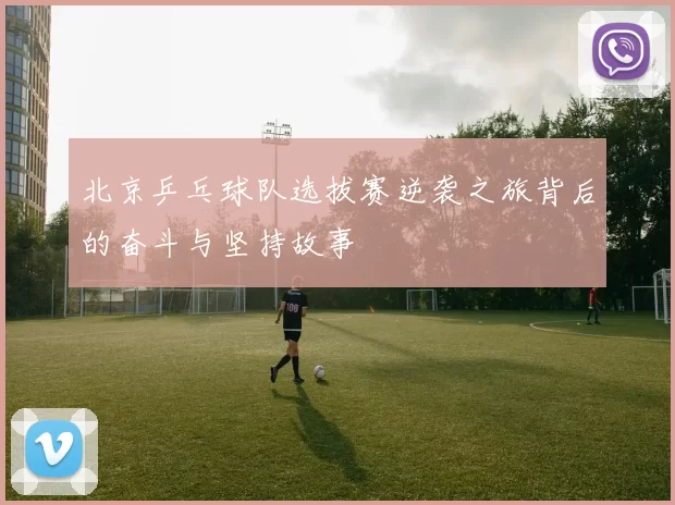 北京乒乓球队选拔赛逆袭之旅背后的奋斗与坚持故事