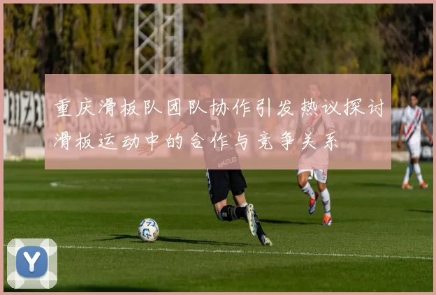 重庆滑板队团队协作引发热议探讨滑板运动中的合作与竞争关系