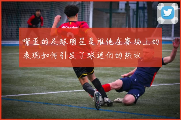 嘴歪的足球明星是谁他在赛场上的表现如何引发了球迷们的热议