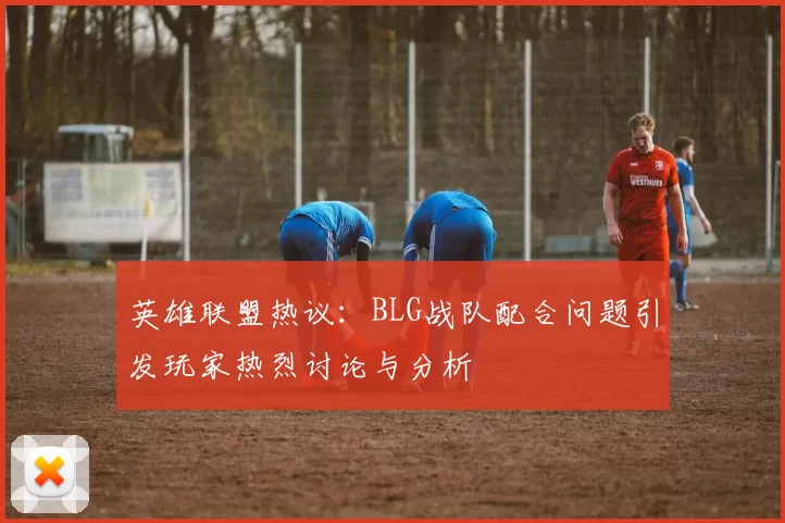 英雄联盟热议：BLG战队配合问题引发玩家热烈讨论与分析