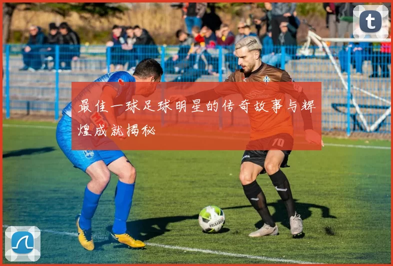 最佳一球足球明星的传奇故事与辉煌成就揭秘