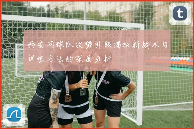 西安网球队攻势升级揭秘新战术与训练方法的深度分析