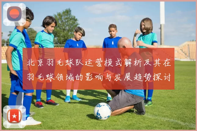 北京羽毛球队运营模式解析及其在羽毛球领域的影响与发展趋势探讨