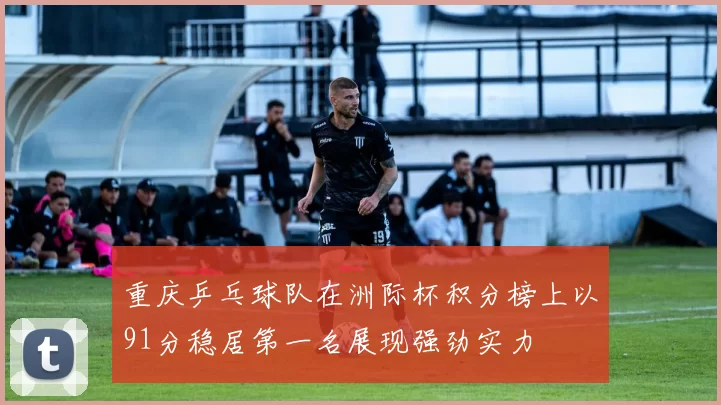 重庆乒乓球队在洲际杯积分榜上以91分稳居第一名展现强劲实力