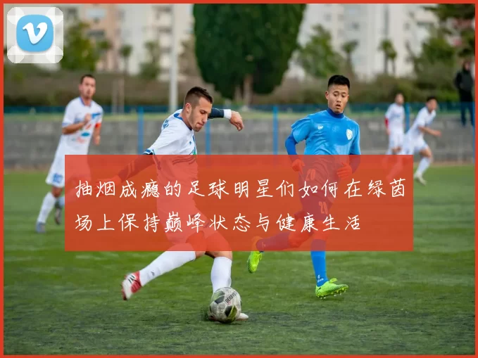 抽烟成瘾的足球明星们如何在绿茵场上保持巅峰状态与健康生活