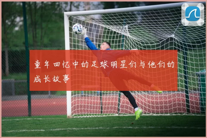 童年回忆中的足球明星们与他们的成长故事