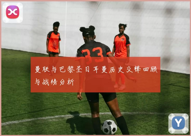 曼联与巴黎圣日耳曼历史交锋回顾与战绩分析