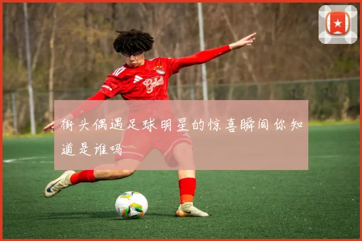 街头偶遇足球明星的惊喜瞬间你知道是谁吗