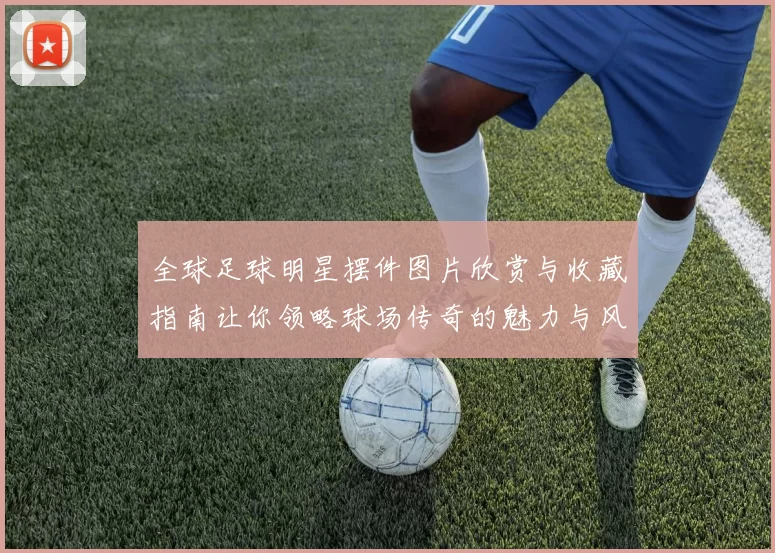 全球足球明星摆件图片欣赏与收藏指南让你领略球场传奇的魅力与风采
