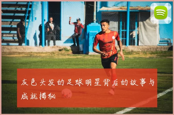 灰色头发的足球明星背后的故事与成就揭秘