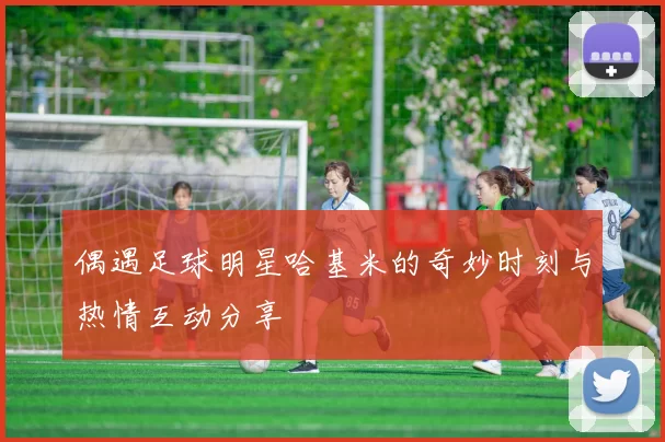 偶遇足球明星哈基米的奇妙时刻与热情互动分享