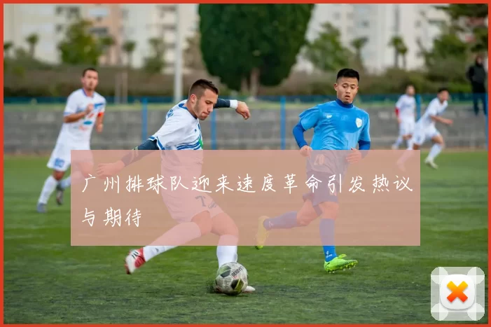 广州排球队迎来速度革命引发热议与期待