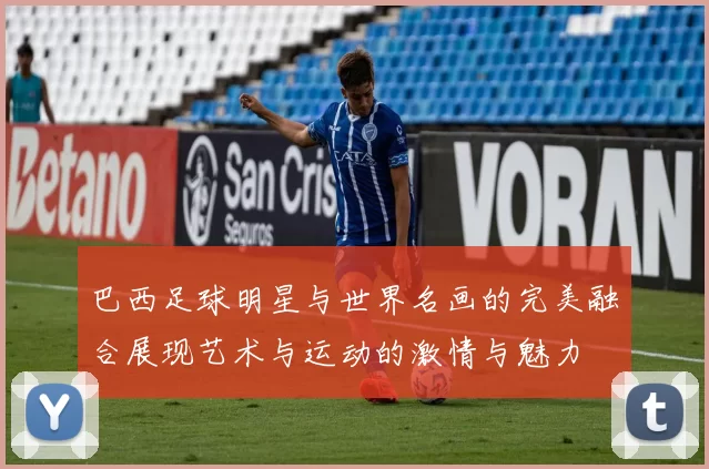 巴西足球明星与世界名画的完美融合展现艺术与运动的激情与魅力