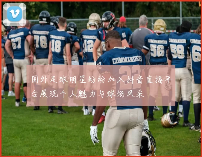 国外足球明星纷纷加入抖音直播平台展现个人魅力与球场风采