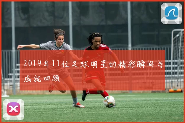 2019年11位足球明星的精彩瞬间与成就回顾