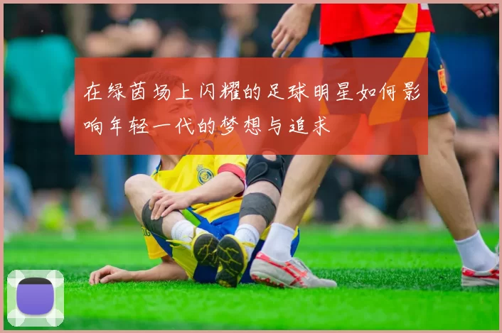 在绿茵场上闪耀的足球明星如何影响年轻一代的梦想与追求