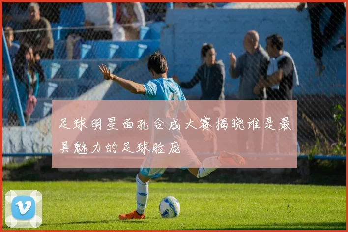 足球明星面孔合成大赛揭晓谁是最具魅力的足球脸庞