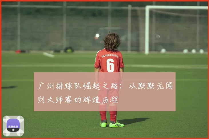 广州排球队崛起之路：从默默无闻到大师赛的辉煌历程