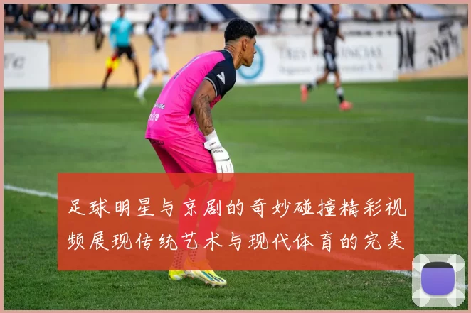 足球明星与京剧的奇妙碰撞精彩视频展现传统艺术与现代体育的完美融合