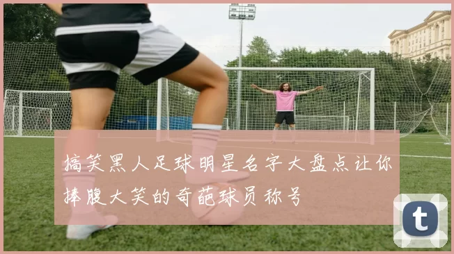 搞笑黑人足球明星名字大盘点让你捧腹大笑的奇葩球员称号