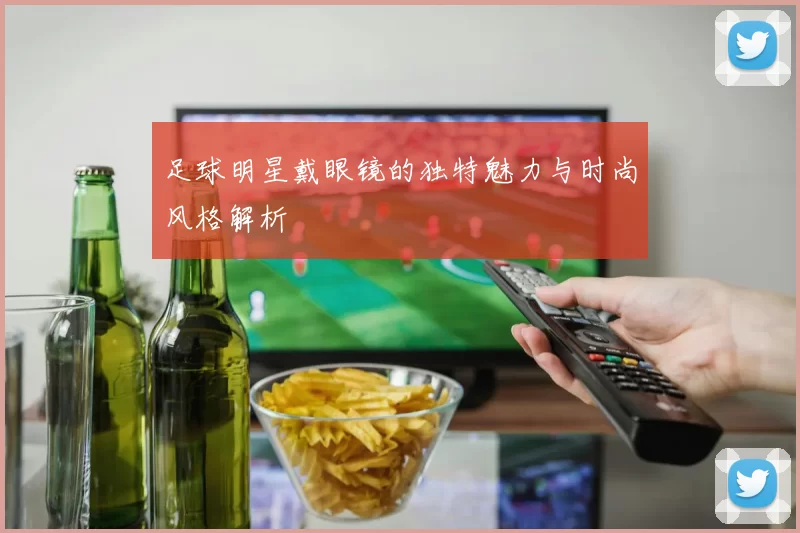足球明星戴眼镜的独特魅力与时尚风格解析
