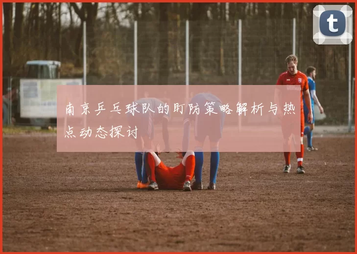 南京乒乓球队的盯防策略解析与热点动态探讨