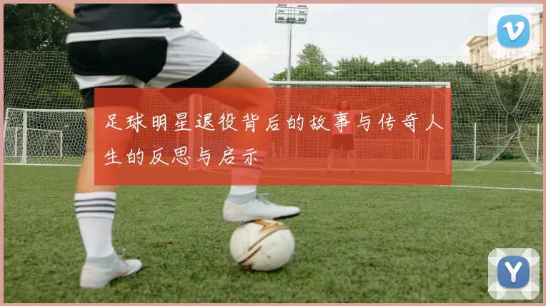 足球明星退役背后的故事与传奇人生的反思与启示
