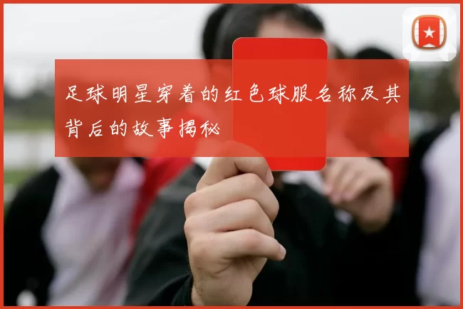 足球明星穿着的红色球服名称及其背后的故事揭秘
