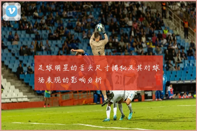足球明星的舌头尺寸揭秘及其对球场表现的影响分析