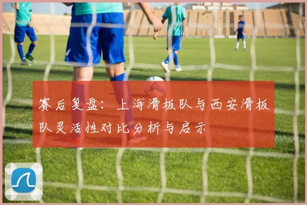 赛后复盘：上海滑板队与西安滑板队灵活性对比分析与启示