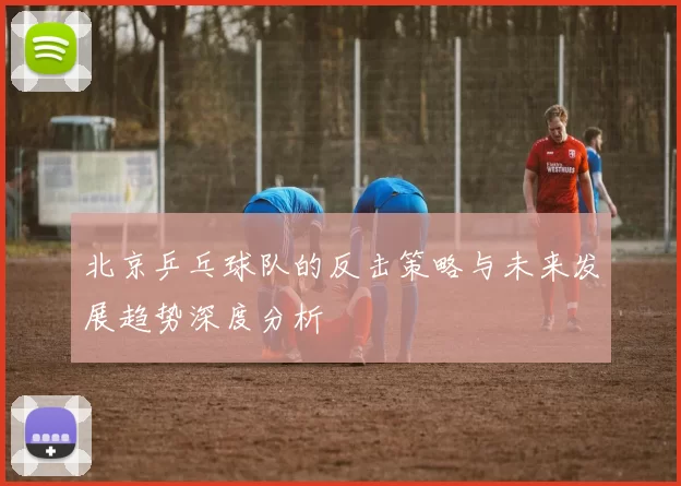 北京乒乓球队的反击策略与未来发展趋势深度分析