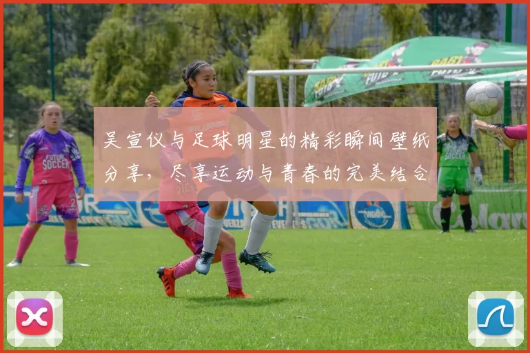 吴宣仪与足球明星的精彩瞬间壁纸分享，尽享运动与青春的完美结合