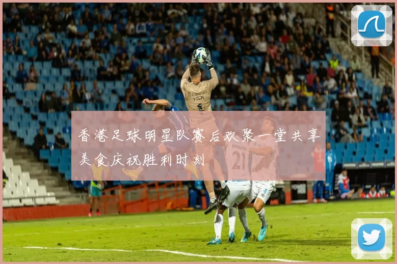 香港足球明星队赛后欢聚一堂共享美食庆祝胜利时刻