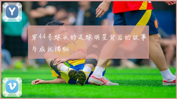穿44号球衣的足球明星背后的故事与成就揭秘