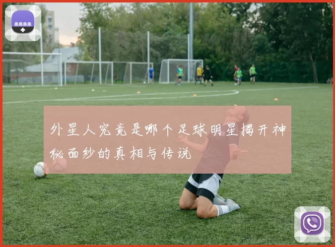 外星人究竟是哪个足球明星揭开神秘面纱的真相与传说
