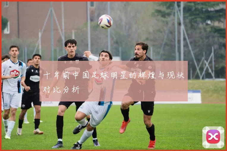 十年前中国足球明星的辉煌与现状对比分析