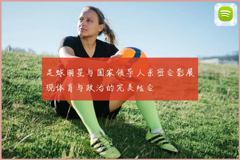 足球明星与国家领导人亲密合影展现体育与政治的完美结合