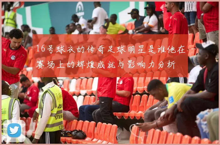 16号球衣的传奇足球明星是谁他在赛场上的辉煌成就与影响力分析