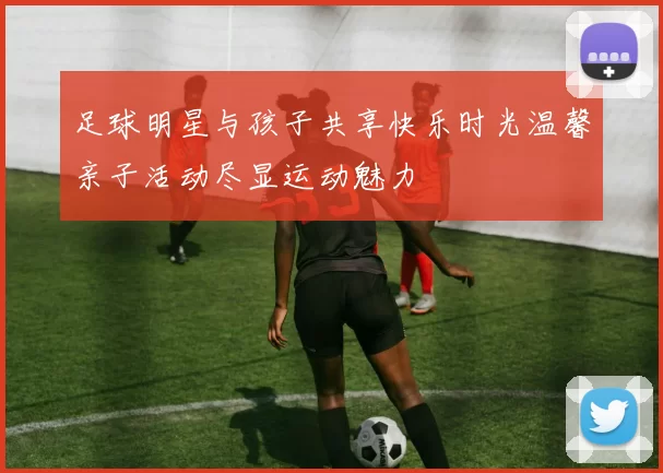 足球明星与孩子共享快乐时光温馨亲子活动尽显运动魅力