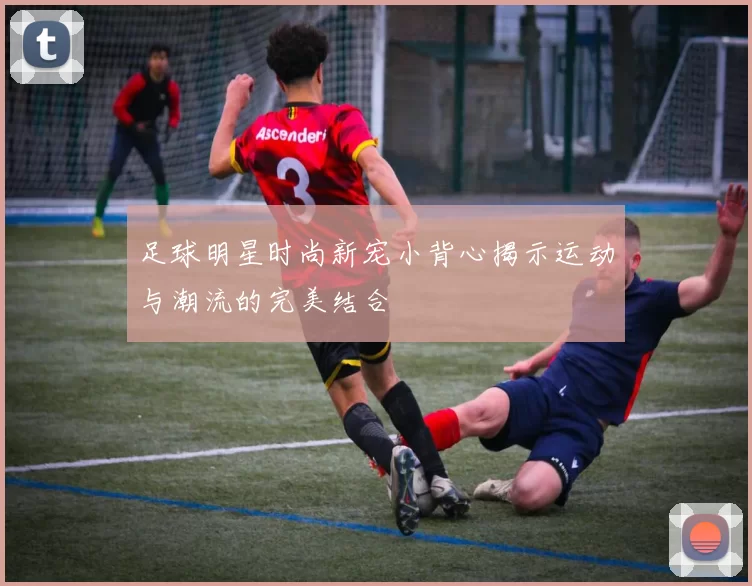足球明星时尚新宠小背心揭示运动与潮流的完美结合