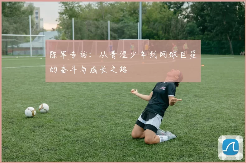 陈军专访：从青涩少年到网球巨星的奋斗与成长之路