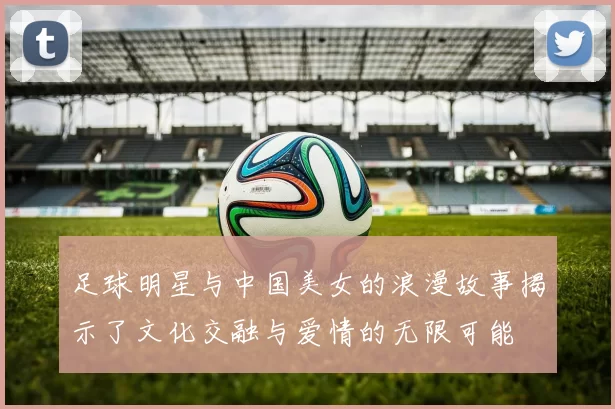 足球明星与中国美女的浪漫故事揭示了文化交融与爱情的无限可能
