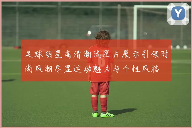 足球明星高清潮流图片展示引领时尚风潮尽显运动魅力与个性风格