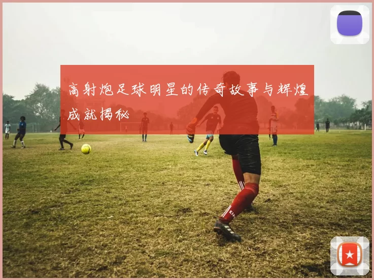 高射炮足球明星的传奇故事与辉煌成就揭秘
