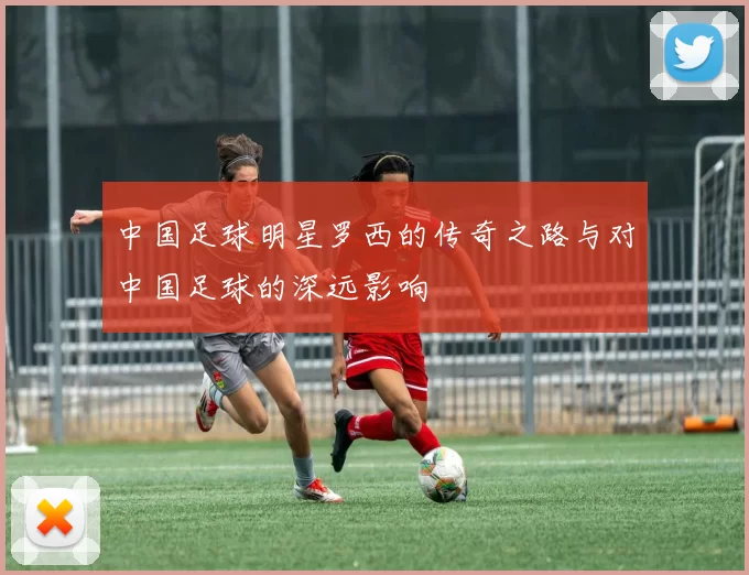 中国足球明星罗西的传奇之路与对中国足球的深远影响