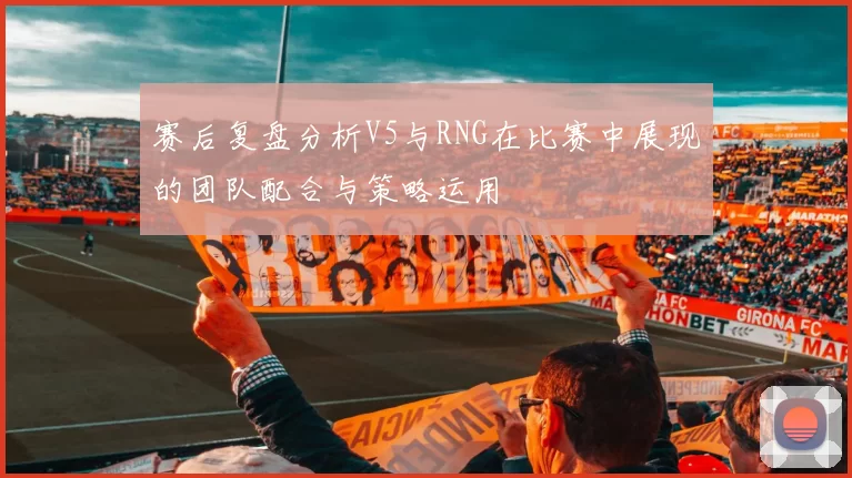 赛后复盘分析V5与RNG在比赛中展现的团队配合与策略运用
